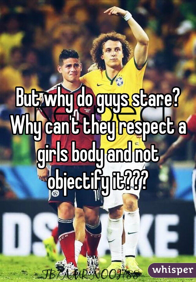 But why do guys stare? Why can't they respect a girls body and not objectify it???