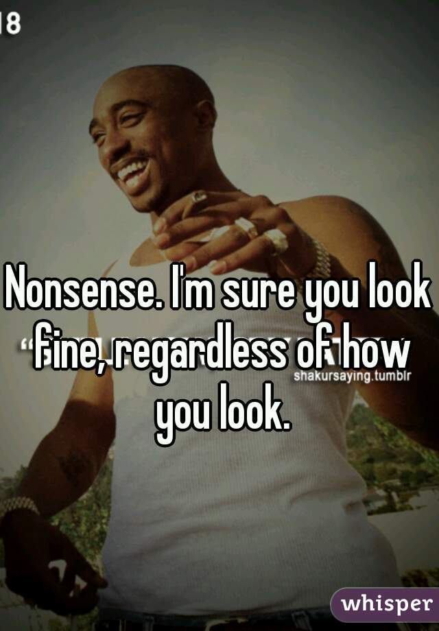 Nonsense. I'm sure you look fine, regardless of how you look.