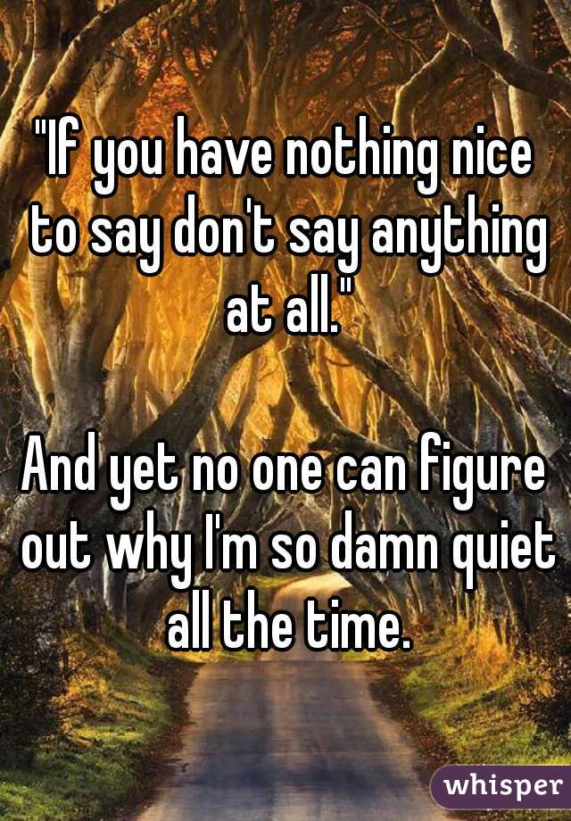 "If you have nothing nice to say don't say anything at all."

And yet no one can figure out why I'm so damn quiet all the time.