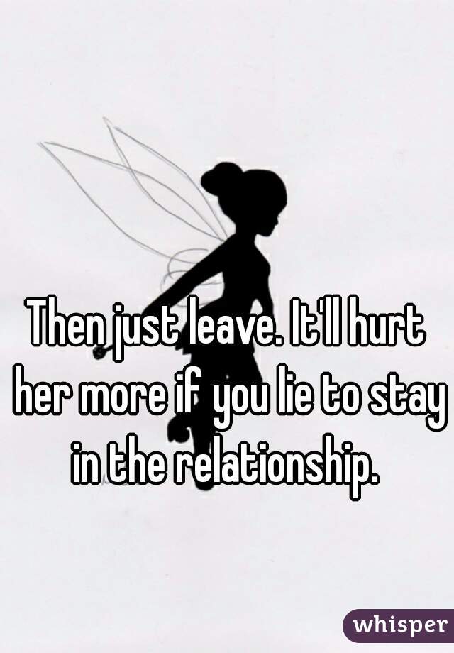 Then just leave. It'll hurt her more if you lie to stay in the relationship. 