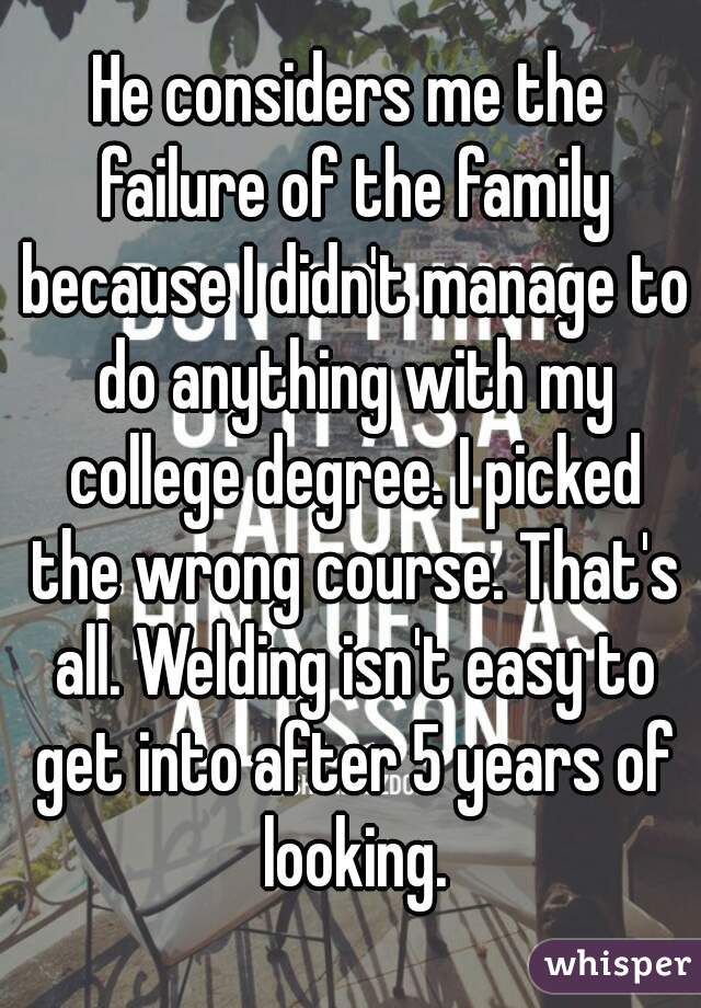 He considers me the failure of the family because I didn't manage to do anything with my college degree. I picked the wrong course. That's all. Welding isn't easy to get into after 5 years of looking.