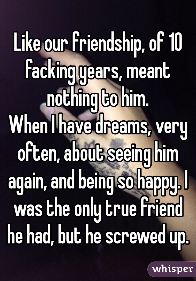 Like our friendship, of 10 facking years, meant nothing to him. 
When I have dreams, very often, about seeing him again, and being so happy. I was the only true friend he had, but he screwed up. 