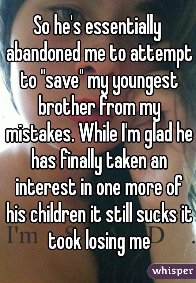 So he's essentially abandoned me to attempt to "save" my youngest brother from my mistakes. While I'm glad he has finally taken an interest in one more of his children it still sucks it took losing me