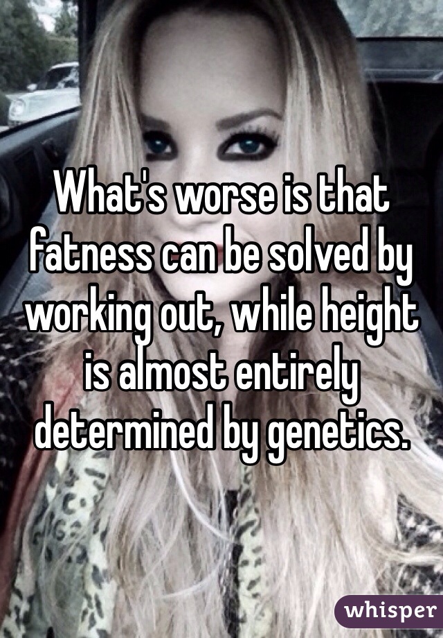 What's worse is that fatness can be solved by working out, while height is almost entirely determined by genetics. 