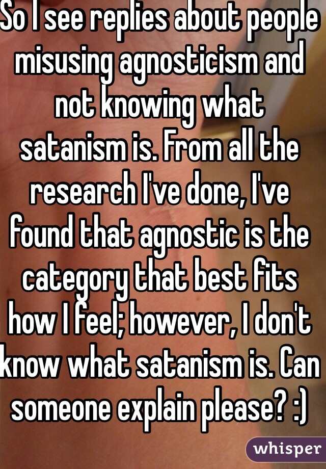 So I see replies about people misusing agnosticism and not knowing what satanism is. From all the research I've done, I've found that agnostic is the category that best fits how I feel; however, I don't know what satanism is. Can someone explain please? :)