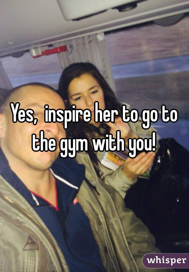 Yes,  inspire her to go to the gym with you! 