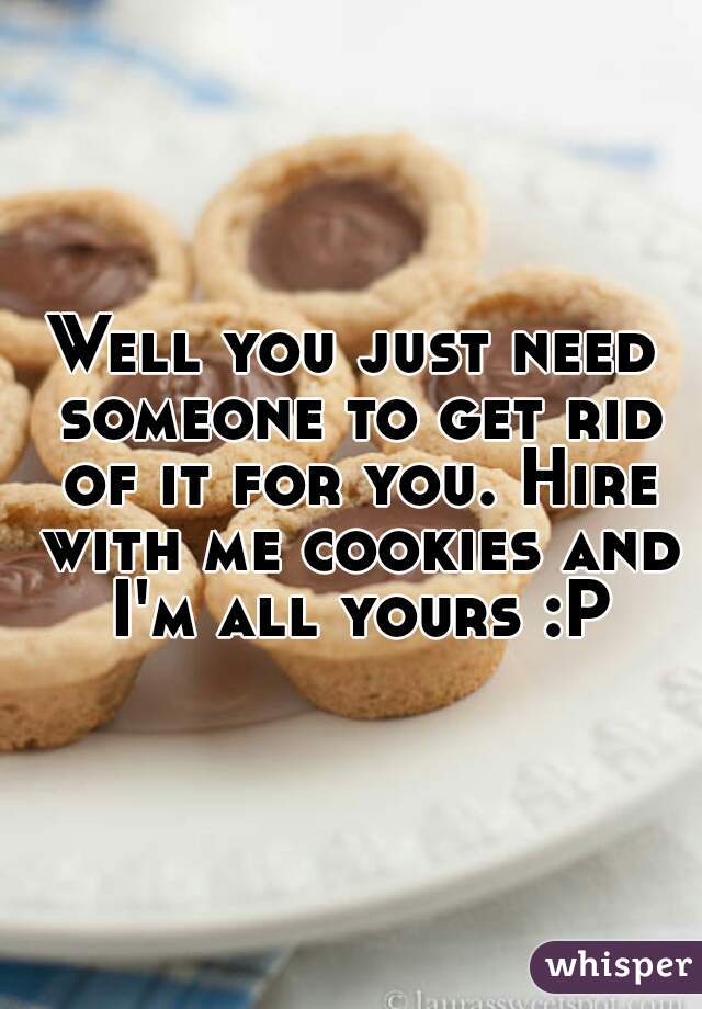 Well you just need someone to get rid of it for you. Hire with me cookies and I'm all yours :P
