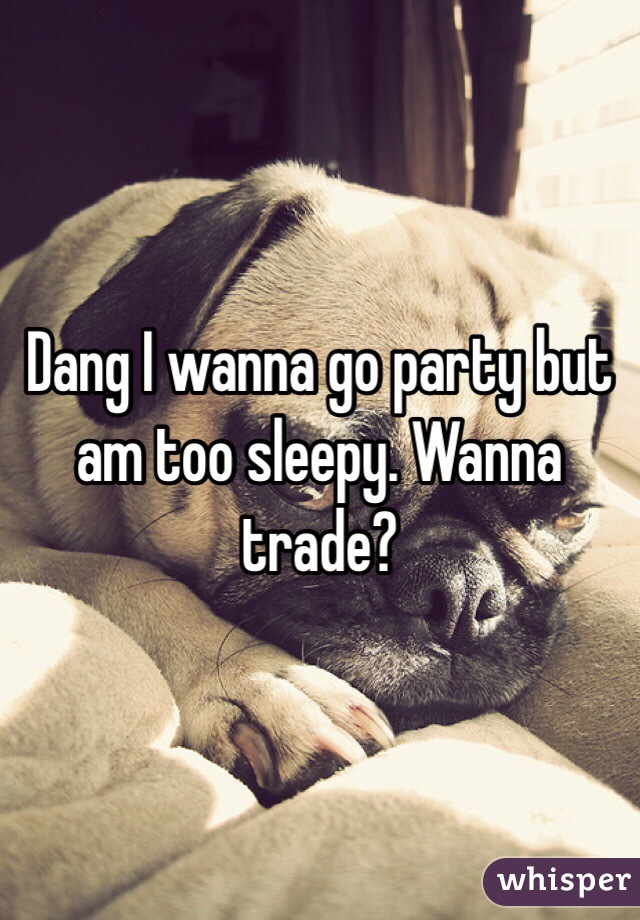 Dang I wanna go party but am too sleepy. Wanna trade? 