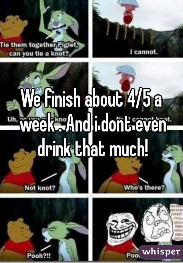 We finish about 4/5 a week . And i dont even drink that much!