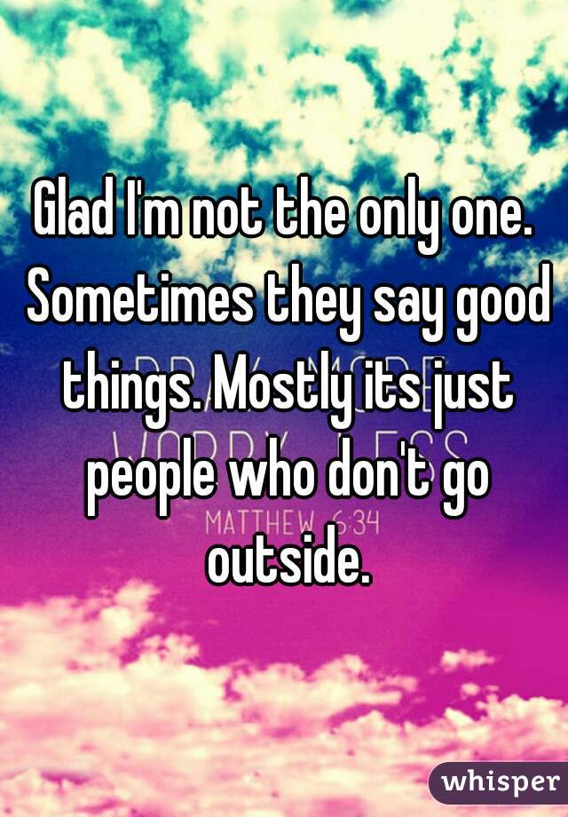 Glad I'm not the only one. Sometimes they say good things. Mostly its just people who don't go outside.