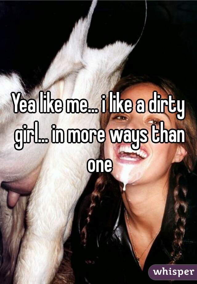 Yea like me... i like a dirty girl... in more ways than one
