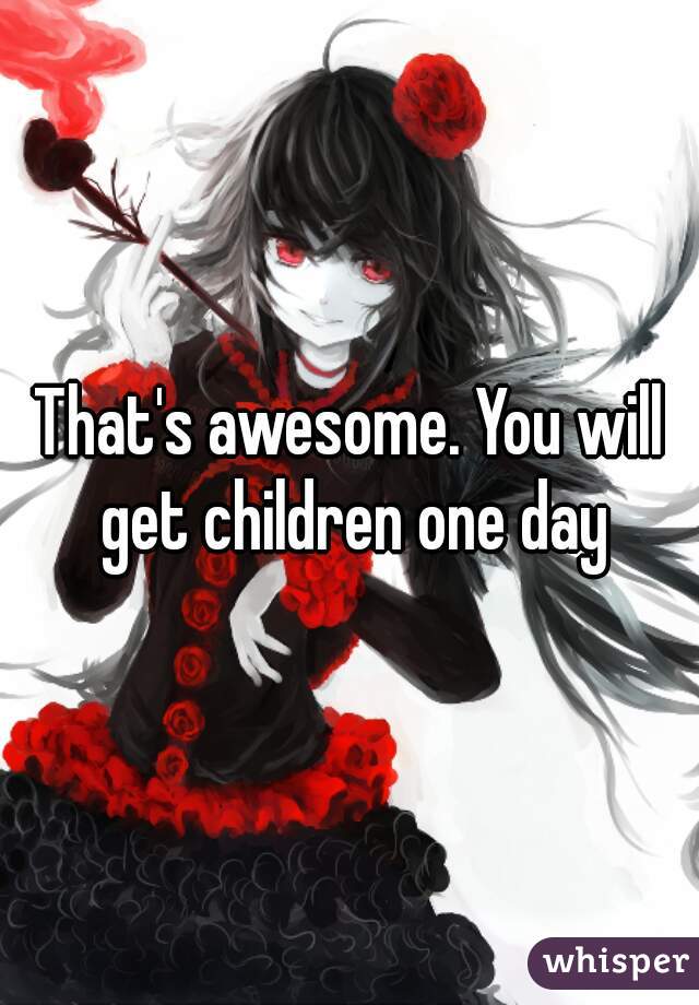 That's awesome. You will get children one day