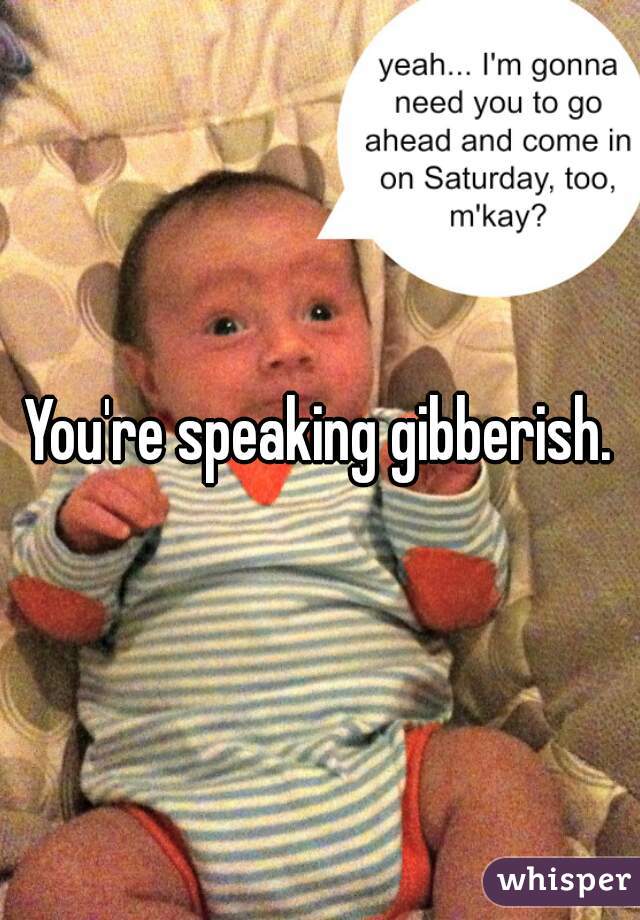 You're speaking gibberish.