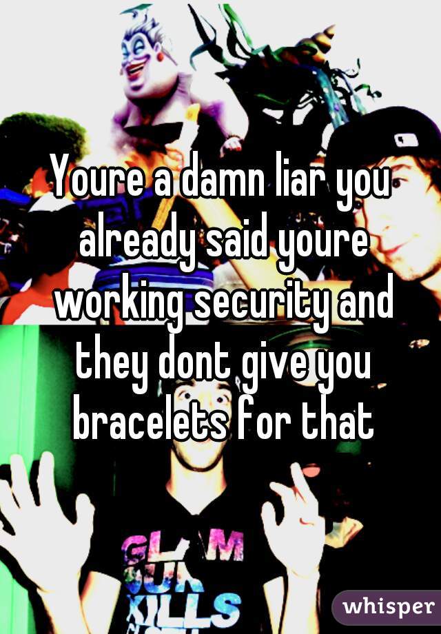 Youre a damn liar you already said youre working security and they dont give you bracelets for that