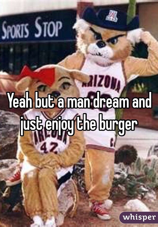 Yeah but a man dream and just enjoy the burger 
