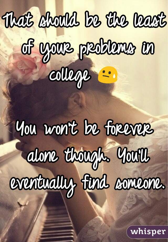 That should be the least of your problems in college 😓 

You won't be forever alone though. You'll eventually find someone. 