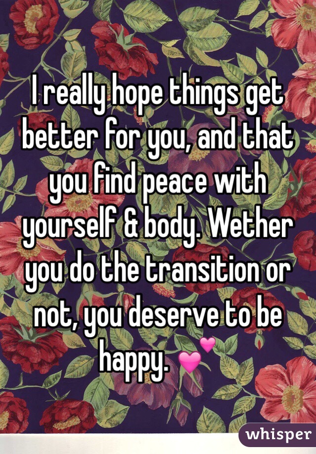 I really hope things get better for you, and that you find peace with yourself & body. Wether you do the transition or not, you deserve to be happy. 💕
