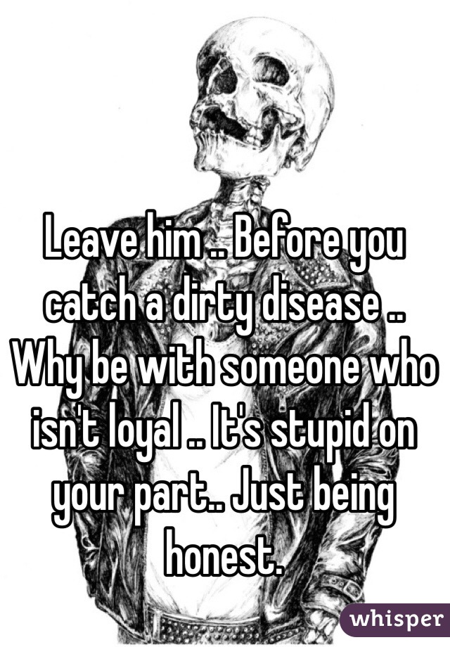 Leave him .. Before you catch a dirty disease .. Why be with someone who isn't loyal .. It's stupid on your part.. Just being honest. 