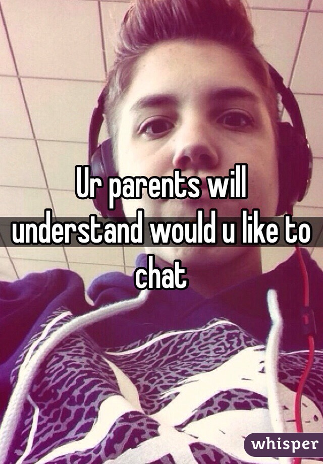 Ur parents will understand would u like to chat 
