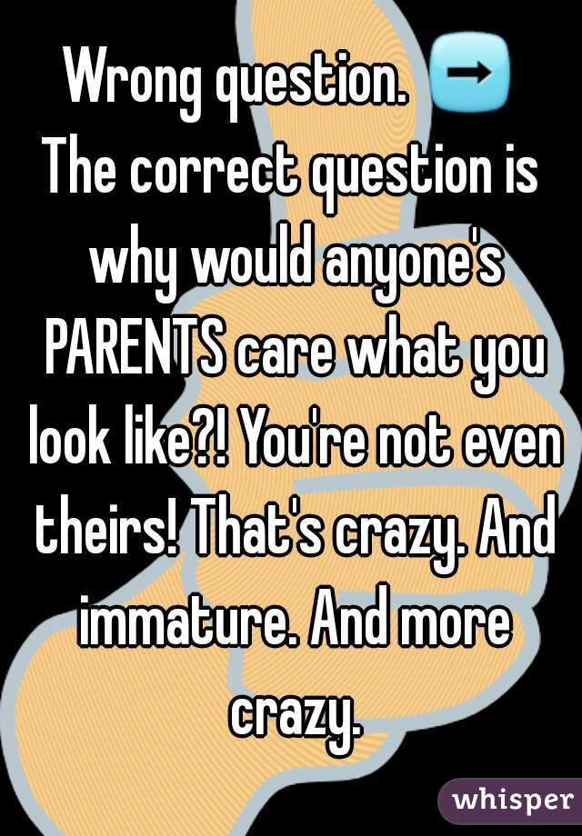 Wrong question. ➡
The correct question is why would anyone's PARENTS care what you look like?! You're not even theirs! That's crazy. And immature. And more crazy.