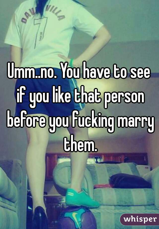 Umm..no. You have to see if you like that person before you fucking marry them.