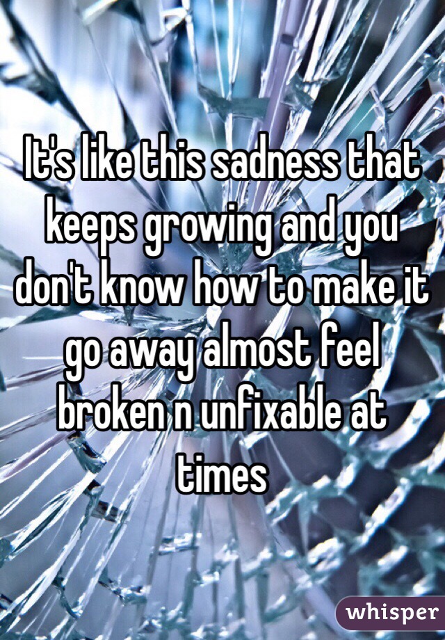 It's like this sadness that keeps growing and you don't know how to make it go away almost feel broken n unfixable at times 