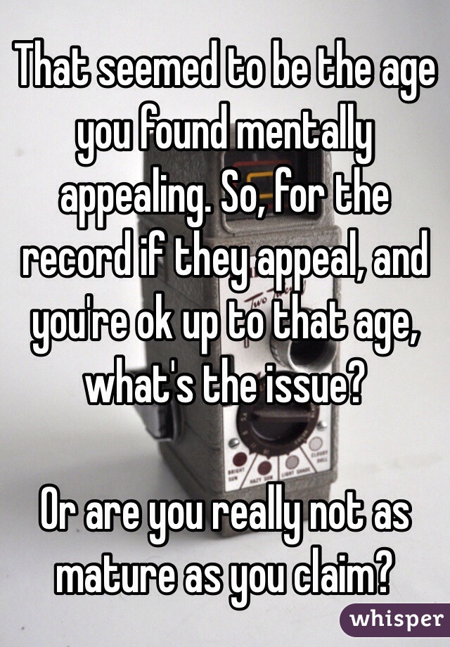 That seemed to be the age you found mentally appealing. So, for the record if they appeal, and you're ok up to that age, what's the issue?

Or are you really not as mature as you claim?