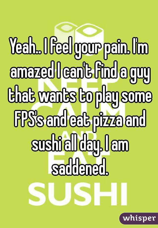 Yeah.. I feel your pain. I'm amazed I can't find a guy that wants to play some FPS's and eat pizza and sushi all day. I am saddened.