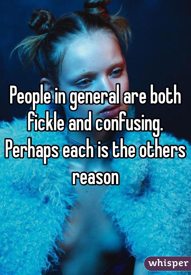 People in general are both fickle and confusing. Perhaps each is the others reason