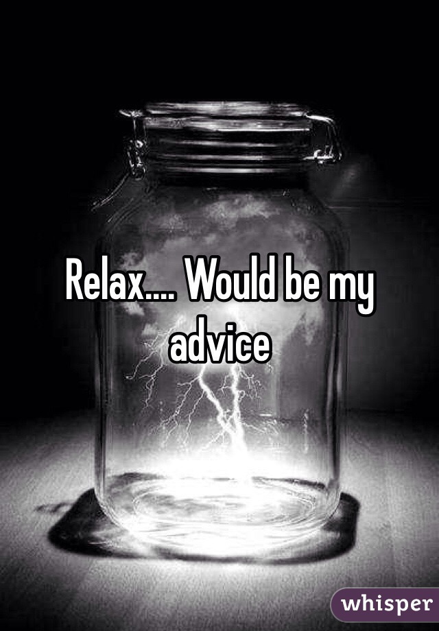 Relax.... Would be my advice 