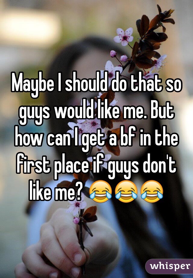 Maybe I should do that so guys would like me. But how can I get a bf in the first place if guys don't like me? 😂😂😂