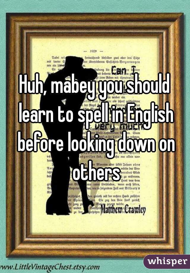 Huh, mabey you should learn to spell in English before looking down on others