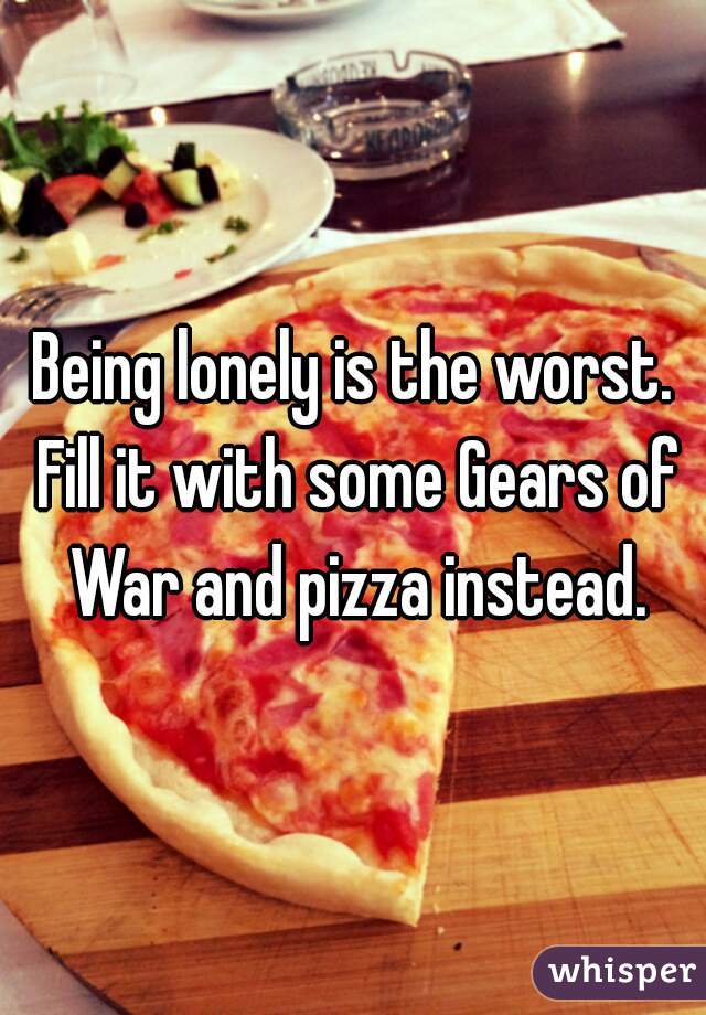 Being lonely is the worst. Fill it with some Gears of War and pizza instead.