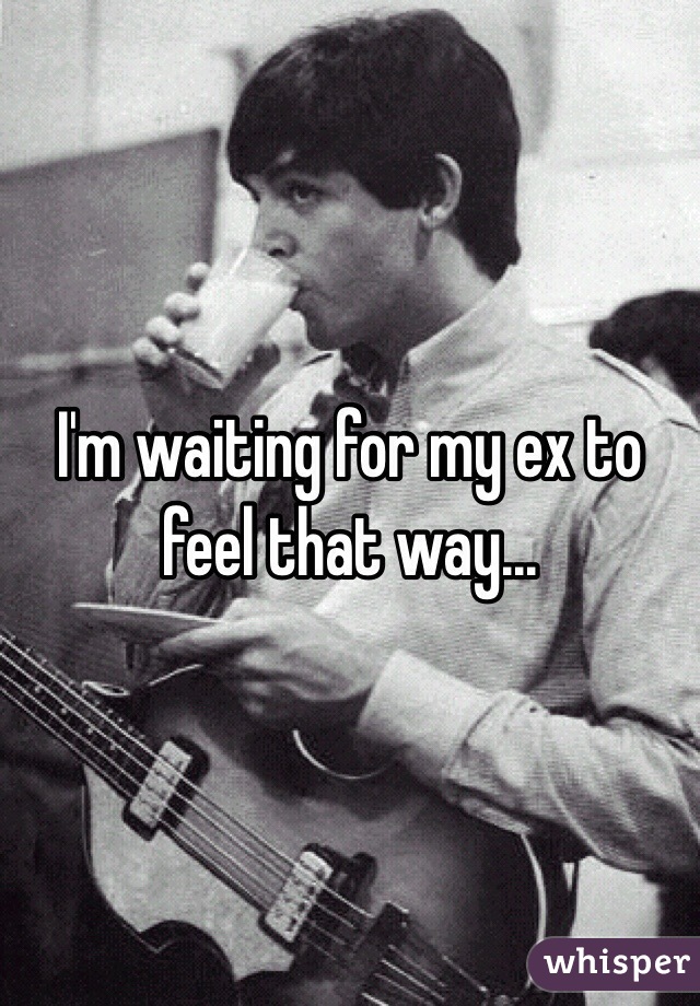 I'm waiting for my ex to feel that way...