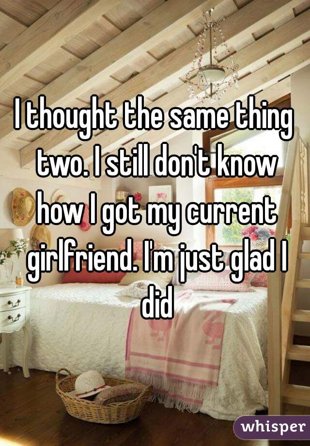 I thought the same thing two. I still don't know how I got my current girlfriend. I'm just glad I did