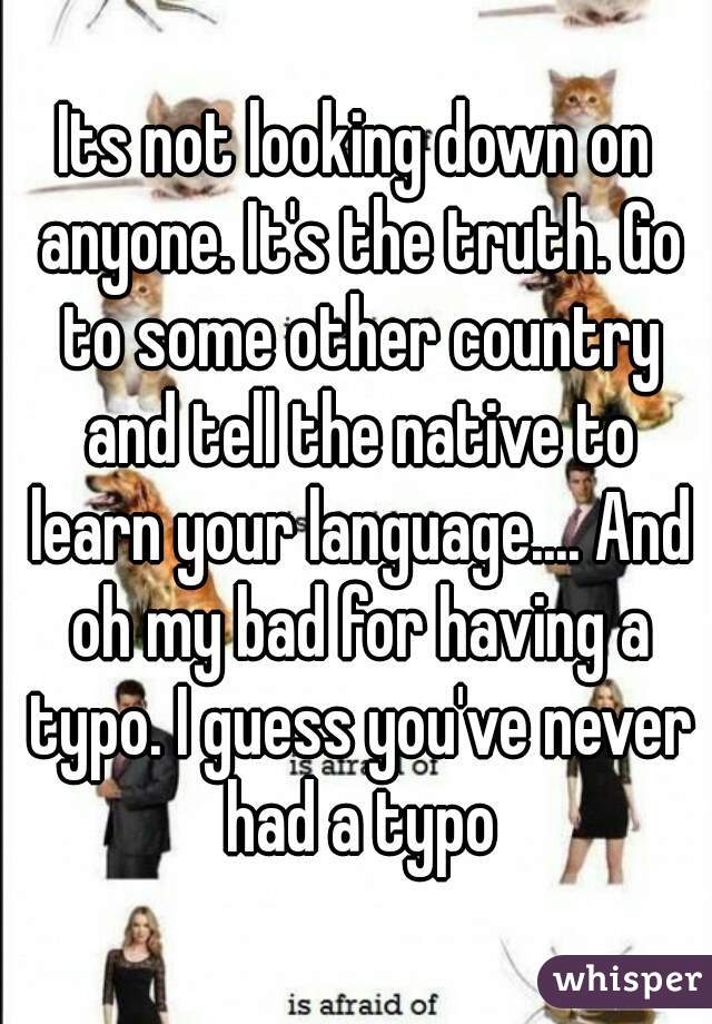 Its not looking down on anyone. It's the truth. Go to some other country and tell the native to learn your language.... And oh my bad for having a typo. I guess you've never had a typo