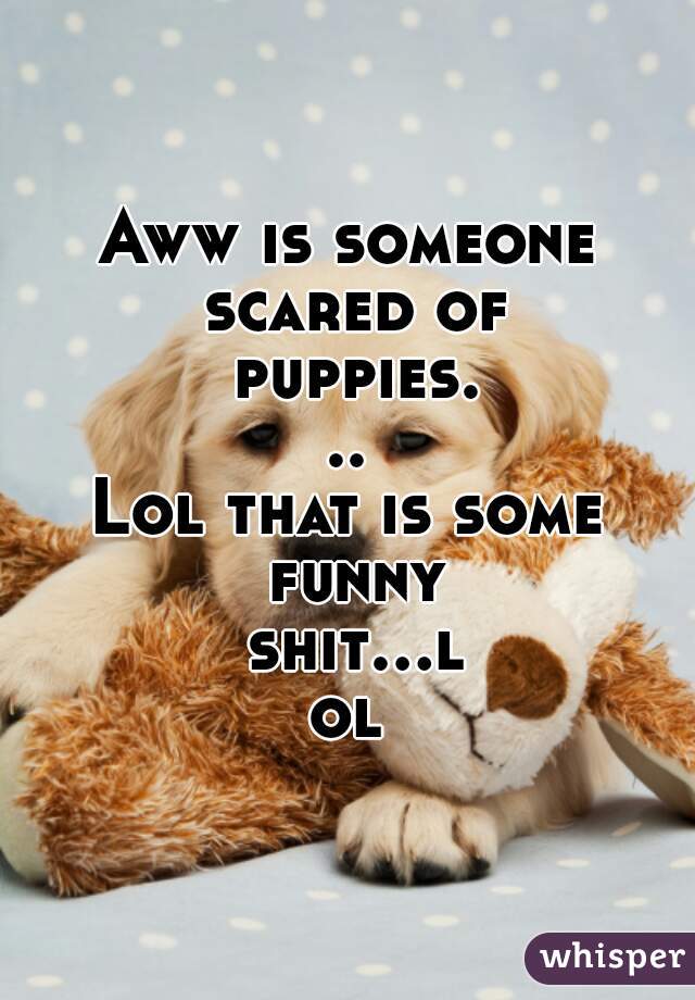 Aww is someone scared of puppies...
Lol that is some funny shit...lol