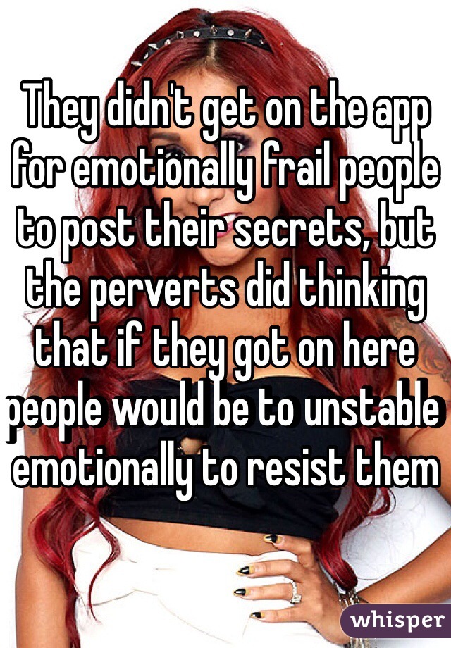 They didn't get on the app for emotionally frail people to post their secrets, but the perverts did thinking that if they got on here people would be to unstable emotionally to resist them 