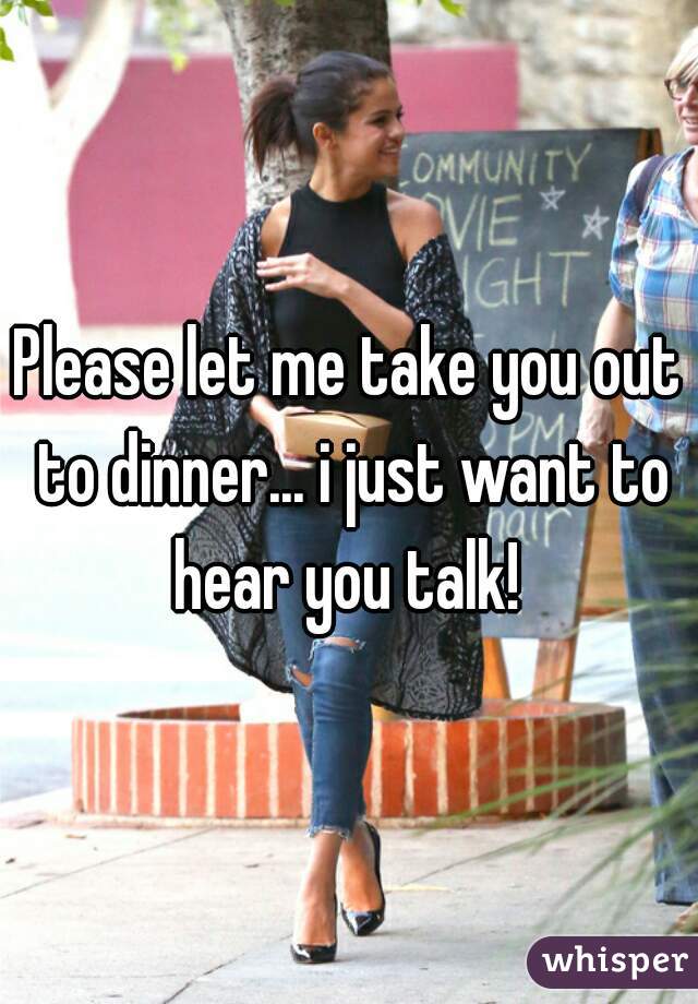 Please let me take you out to dinner... i just want to hear you talk! 