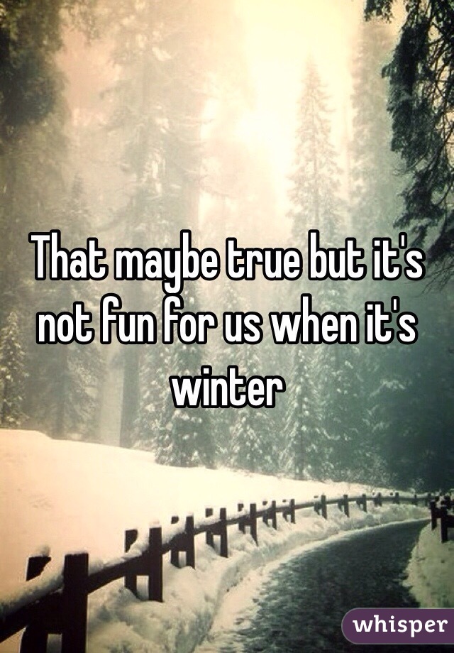 That maybe true but it's not fun for us when it's winter