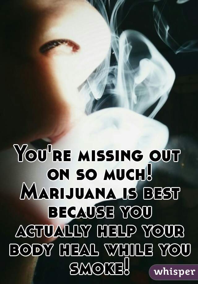 You're missing out on so much! Marijuana is best because you actually help your body heal while you smoke!