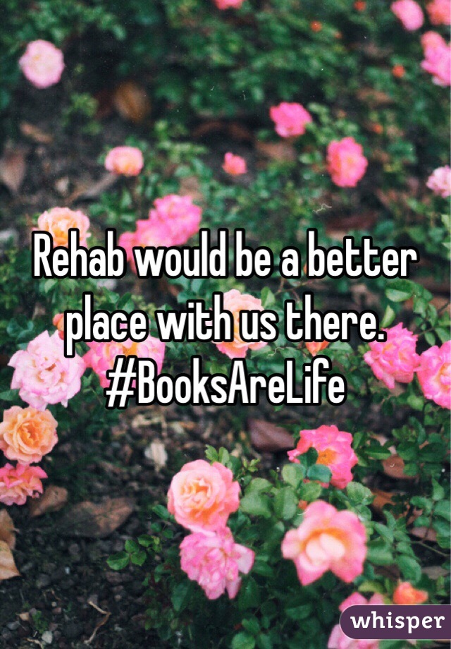 Rehab would be a better place with us there. 
#BooksAreLife