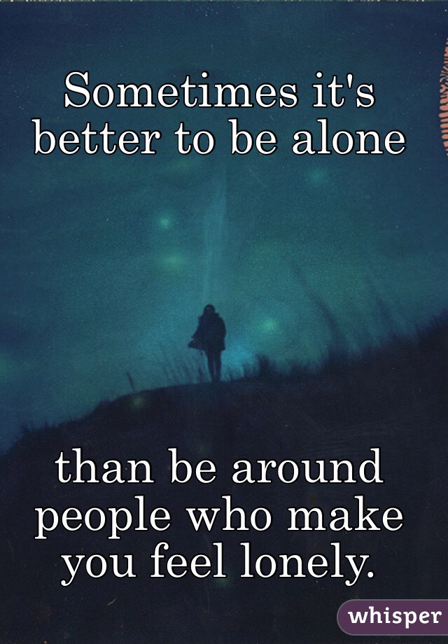 Sometimes it's better to be alone 






than be around people who make you feel lonely.