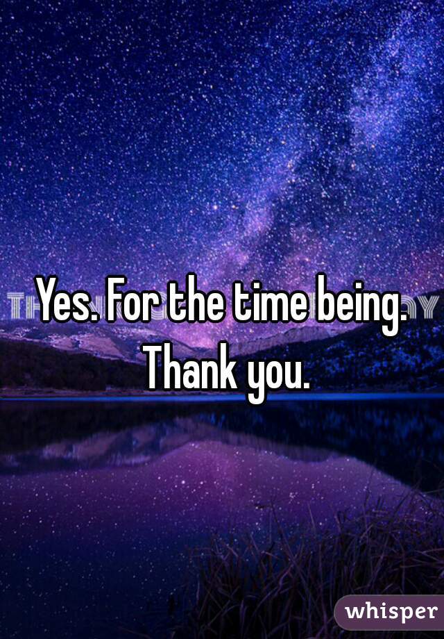 Yes. For the time being.  Thank you. 