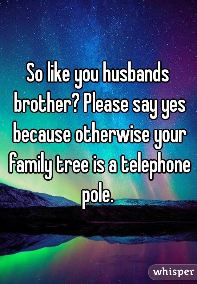 So like you husbands brother? Please say yes because otherwise your family tree is a telephone pole. 