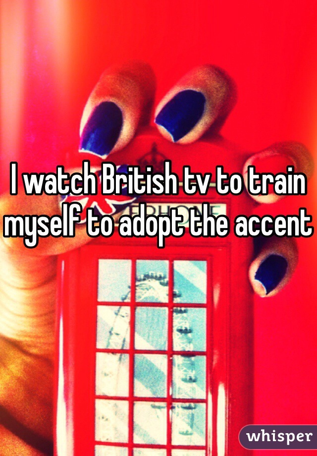 I watch British tv to train myself to adopt the accent