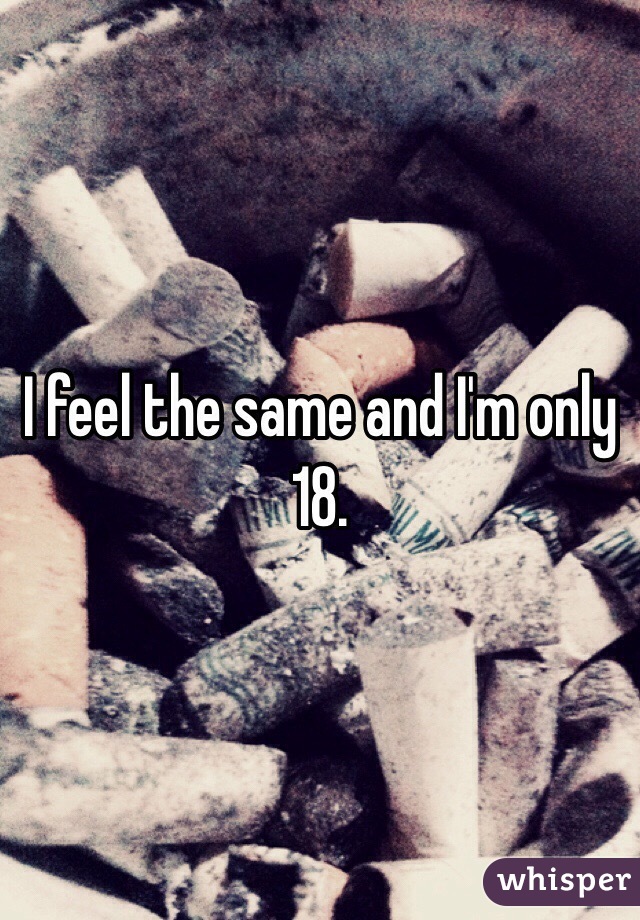 I feel the same and I'm only 18.