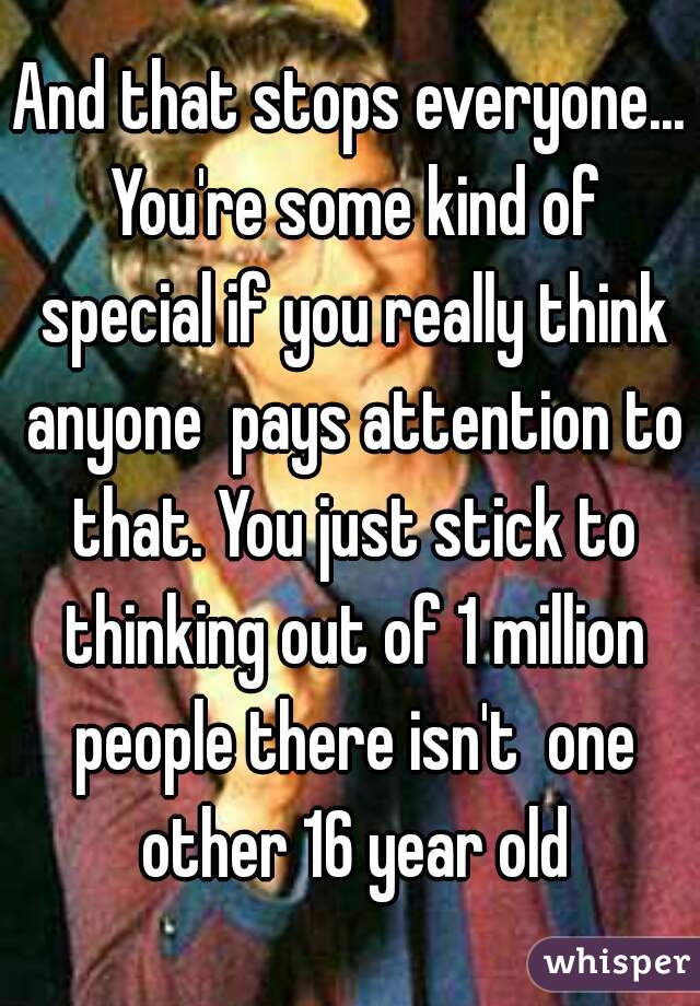 And that stops everyone... You're some kind of special if you really think anyone  pays attention to that. You just stick to thinking out of 1 million people there isn't  one other 16 year old