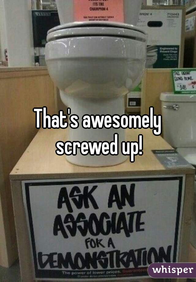 That's awesomely screwed up!
