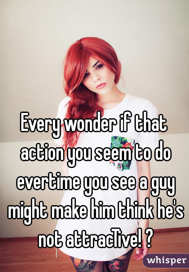 Every wonder if that action you seem to do evertime you see a guy might make him think he's not attracTive! ?
